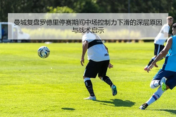 曼城复盘罗德里停赛期间中场控制力下滑的深层原因与战术启示