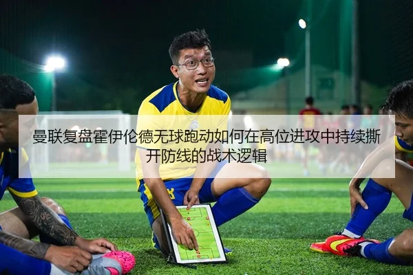 曼联复盘霍伊伦德无球跑动如何在高位进攻中持续撕开防线的战术逻辑