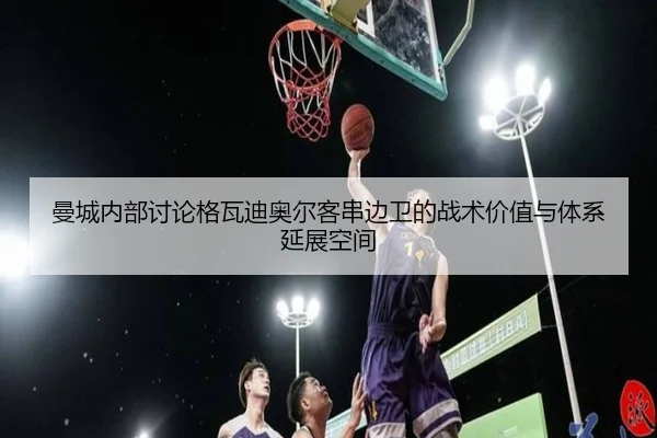 曼城内部讨论格瓦迪奥尔客串边卫的战术价值与体系延展空间