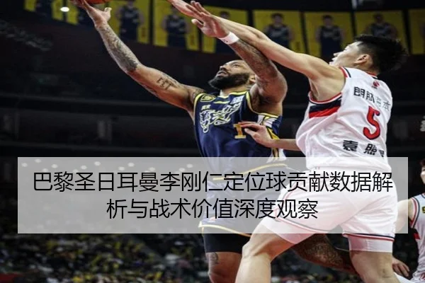 巴黎圣日耳曼李刚仁定位球贡献数据解析与战术价值深度观察