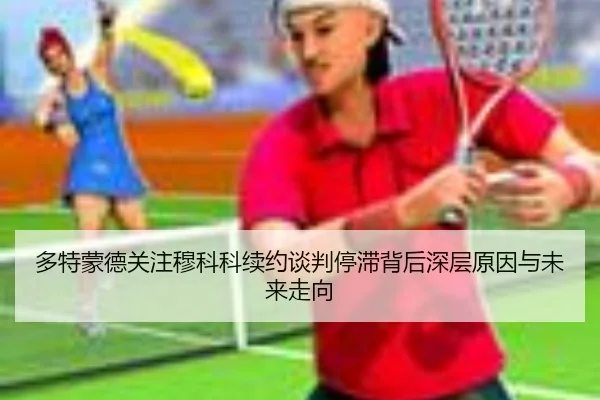 多特蒙德关注穆科科续约谈判停滞背后深层原因与未来走向