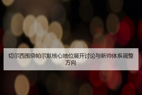 切尔西围绕帕尔默核心地位展开讨论与新帅体系调整方向